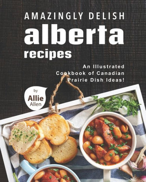 Amazingly Delish Alberta Recipes: An Illustrated Cookbook of Canadian Prairie Dish Ideas!