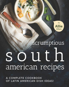 Scrumptious South American Recipes: A Complete Cookbook of Latin American Dish Ideas!
