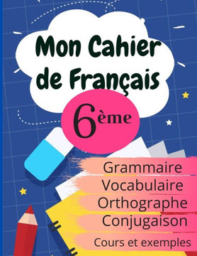 Mon Cahier de Fran?is 6?e: Grammaire - Orthographe - Vocabulaire - Conjugaison, Cours, exemples et explications
