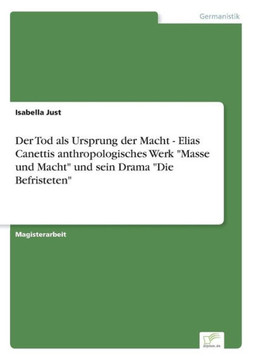Der Tod als Ursprung der Macht - Elias Canettis anthropologisches Werk ""Masse und Macht"" und sein Drama ""Die Befristeten"" Der Tod als Ursprung der Macht - Elias Canettis anthropologisches Werk ""Masse und Macht"" und sein Drama ""Die Befristeten""