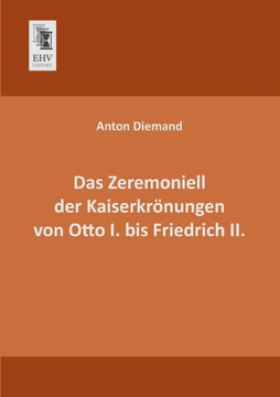 Das Zeremoniell Der Kaiserkronungen Von Otto I. Bis Friedrich II. Das Zeremoniell Der Kaiserkronungen Von Otto I. Bis Friedrich II.