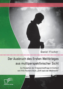 Der Ausbruch des Ersten Weltkrieges aus multiperspektivischer Sicht: Zur Rezeption der Kriegsschuldfrage im Kontext von Fritz Fischers Buch Griff nach Der Ausbruch des Ersten Weltkrieges aus multiperspektivischer Sicht: Zur Rezeption der Kriegsschuldfrage im Kontext von Fritz Fischers Buch Griff nach