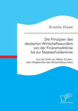 Die Prinzipien des deutschen Wirtschaftswunders von der Finanzmarktkrise bis zur Staatsschuldenkrise: Aus der Sicht von Walter Eucken, dem Wegbereiter