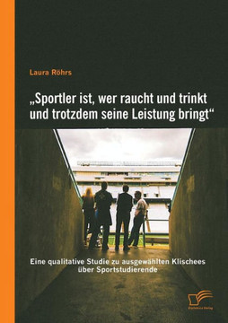 ""Sportler ist, wer raucht und trinkt und trotzdem seine Leistung bringt: Eine qualitative Studie zu ausgewählten Klischees über Sportstudierende ""Sportler ist, wer raucht und trinkt und trotzdem seine Leistung bringt: Eine qualitative Studie zu ausgewählten Klischees über Sportstudierende