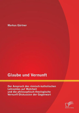 Glaube und Vernunft: Der Anspruch des römisch-katholischen Lehramtes auf Wahrheit und die philosophisch-theologische Vernunft-Diskussion de Glaube und Vernunft: Der Anspruch des römisch-katholischen Lehramtes auf Wahrheit und die philosophisch-theologische Vernunft-Diskussion de
