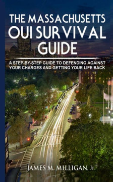 The Massachusetts Oui Survival Guide : A Step-By-By Guide To Defending Against Your Charges And Getting Your Life Back
