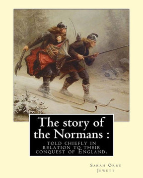 The Story Of The Normans : Told Chiefly In Relation To Their Conquest Of England. By: Sarah Orne Jewett : (Illustrated). Normans, Great Britain -- History Norman Period, 1066-1154