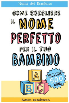 Nomi Del Bambino : Come Scegliere Il Nome Perfetto Per Il Tuo Bambino; Con Una Lista Di 500 Nomi Per Bambini