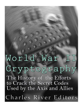 World War Ii Cryptography : The History Of The Efforts To Crack The Secret Codes Used By The Axis And Allies