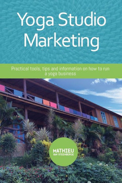 Yoga Studio Marketing : Practical Tools, Tips And Information On How To Run A Yoga Business