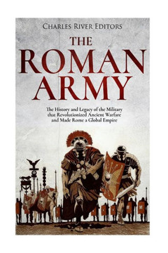 The Roman Army : The History And Legacy Of The Military That Revolutionized Ancient Warfare And Made Rome A Global Empire
