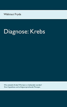 Diagnose: Krebs: Wie entsteht Krebs? Wie kann er behandelt werden? Eine Hypothese und erfolgversprechende Therapie