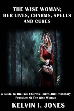 The Wise Woman; Her Lives, Charms, Spells And Cures : A Guide To The Folk Charms, Cures And Divinatory Practices Of The Wise Woman The Wise Woman; Her Lives, Charms, Spells And Cures : A Guide To The Folk Charms, Cures And Divinatory Practices Of The Wise Woman