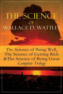 The Science of Wallace D. Wattles: The Science of Being Well, The Science of Getting Rich & The Science of Being Great - Complete Trilogy: From one of