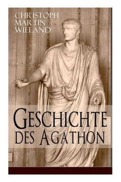 Geschichte des Agathon: Historischer Roman - Wichtigster Bildungsroman der Aufklärungsepoche Geschichte des Agathon: Historischer Roman - Wichtigster Bildungsroman der Aufklärungsepoche