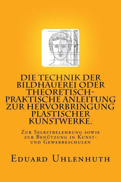 Die Technik der Bildhauerei oder Theoretisch-praktische Anleitung zur Hervorbringung plastischer Kunstwerke.: Zur Selbstbelehrung sowie zur Benutzung
