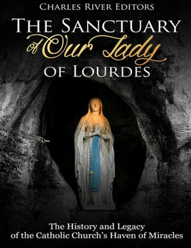 The Sanctuary Of Our Lady Of Lourdes : The History And Legacy Of The Catholic Church'S Haven Of Miracles