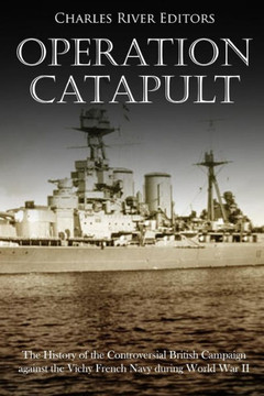 Operation Catapult : The History Of The Controversial British Campaign Against The Vichy French Navy During World War Ii