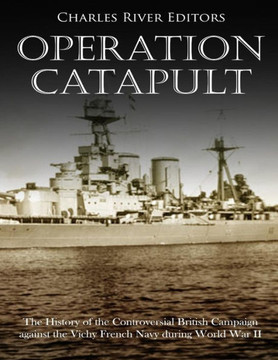 Operation Catapult : The History Of The Controversial British Campaign Against The Vichy French Navy During World War Ii