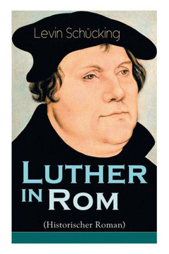 Luther in Rom (Historischer Roman): Der Ursprung der Reformation - Die längste und weiteste Reise im Leben Martin Luthers Luther in Rom (Historischer Roman): Der Ursprung der Reformation - Die längste und weiteste Reise im Leben Martin Luthers