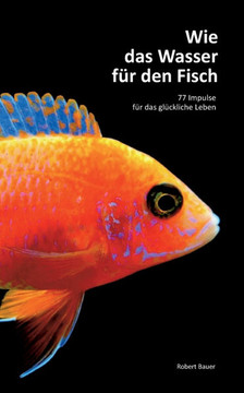 Wie das Wasser für den Fisch: 77 Impulse für das glückliche Leben