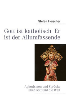 Gott ist katholisch Er ist der Allumfassende: Aphorismen und Sprüche über Gott und die Welt