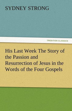His Last Week The Story of the Passion and Resurrection of Jesus in the Words of the Four Gospels