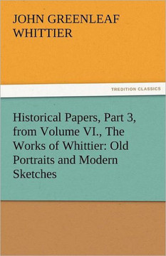 Historical Papers, Part 3, from Volume VI., the Works of Whittier: Old Portraits and Modern Sketches