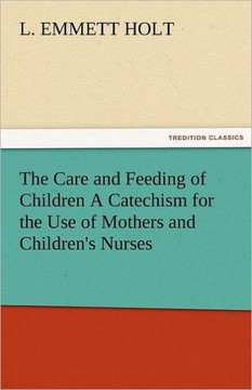 The Care and Feeding of Children a Catechism for the Use of Mothers and Children's Nurses