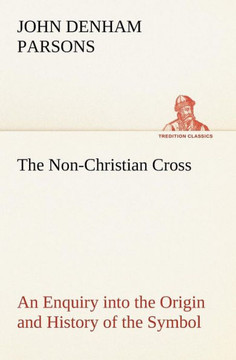 The Non-Christian Cross An Enquiry into the Origin and History of the Symbol Eventually Adopted as That of Our Religion