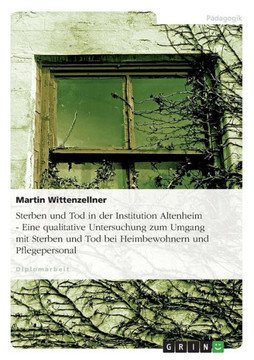 Sterben und Tod in der Institution Altenheim - Eine qualitative Untersuchung zum Umgang mit Sterben und Tod bei Heimbewohnern und Pflegepersonal