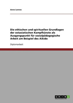 Die ethischen und spirituellen Grundlagen der ostasiatischen Kampfk?ste als Ausgangspunkt f? sozialp?agogische Arbeit am Beispiel des Aikido Die ethischen und spirituellen Grundlagen der ostasiatischen Kampfk?ste als Ausgangspunkt f? sozialp?agogische Arbeit am Beispiel des Aikido