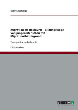 Migration als Ressource - Bildungswege von jungen Menschen mit Migrationshintergrund: Eine qualitative Fallstudie Migration als Ressource - Bildungswege von jungen Menschen mit Migrationshintergrund: Eine qualitative Fallstudie