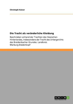 Die Tracht als ver?derliche Kleidung: Beschrieben anhand der Trachten des Hessischen Hinterlandes, insbesondere der Tracht des Untergerichts des Brei Die Tracht als ver?derliche Kleidung: Beschrieben anhand der Trachten des Hessischen Hinterlandes, insbesondere der Tracht des Untergerichts des Brei