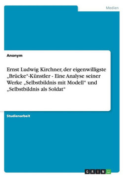 Ernst Ludwig Kirchner, der eigenwilligste ""Br?ke""-K?stler - Eine Analyse seiner Werke ""Selbstbildnis mit Modell"" und ""Selbstbildnis als Soldat""