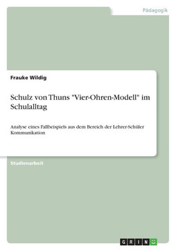 Schulz von Thuns ""Vier-Ohren-Modell"" im Schulalltag: Analyse eines Fallbeispiels aus dem Bereich der Lehrer-Sch?er Kommunikation Schulz von Thuns ""Vier-Ohren-Modell"" im Schulalltag: Analyse eines Fallbeispiels aus dem Bereich der Lehrer-Sch?er Kommunikation