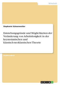 Entstehungsgr?de und M?lichkeiten der Ver?derung von Arbeitslosigkeit in der keynesianischen und klassisch-neoklassischen Theorie Entstehungsgr?de und M?lichkeiten der Ver?derung von Arbeitslosigkeit in der keynesianischen und klassisch-neoklassischen Theorie