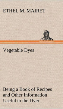 Vegetable Dyes Being a Book of Recipes and Other Information Useful to the Dyer