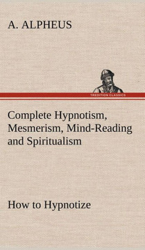 Complete Hypnotism, Mesmerism, Mind-Reading and Spiritualism How to Hypnotize: Being an Exhaustive and Practical System of Method, Application, and Us