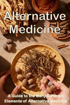 Alternative Medicine: The Details Of Alternative Medicine A Guide To The Many Different Elements Of Alternative Medicine Alternative Medicine: The Details Of Alternative Medicine A Guide To The Many Different Elements Of Alternative Medicine