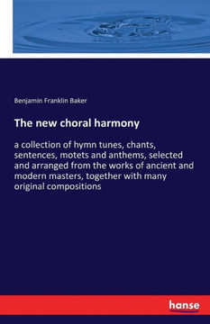 The new choral harmony: a collection of hymn tunes, chants, sentences, motets and anthems, selected and arranged from the works of ancient and
