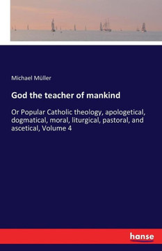 God the teacher of mankind: Or Popular Catholic theology, apologetical, dogmatical, moral, liturgical, pastoral, and ascetical, Volume 4