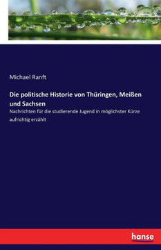 Die politische Historie von Th?ringen, Mei?en und Sachsen: Nachrichten f?r die studierende Jugend in m?glichster K?rze aufrichtig erz?hlt