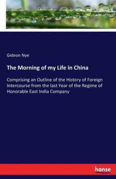 The Morning of my Life in China: Comprising an Outline of the History of Foreign Intercourse from the last Year of the Regime of Honorable East India The Morning of my Life in China: Comprising an Outline of the History of Foreign Intercourse from the last Year of the Regime of Honorable East India