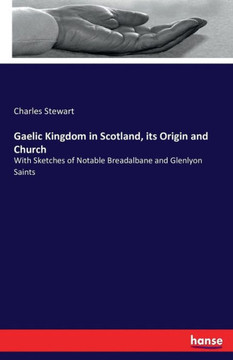 Gaelic Kingdom in Scotland, its Origin and Church: With Sketches of Notable Breadalbane and Glenlyon Saints