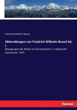 Abhandlungen von Friedrich Wilhelm Bessel bd. I.: Bewegungen der K?rper im Sonnensystem. II. Sph?rische Astronomie. 1875