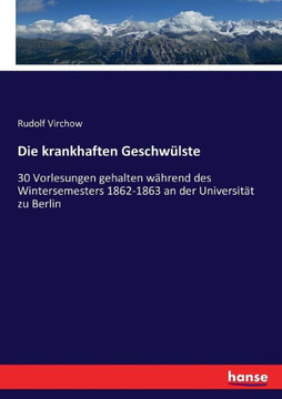 Die krankhaften Geschw?lste: 30 Vorlesungen gehalten w?hrend des Wintersemesters 1862-1863 an der Universit?t zu Berlin
