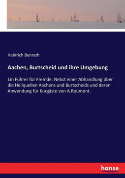 Aachen, Burtscheid und ihre Umgebung: Ein F?hrer f?r Fremde. Nebst einer Abhandlung ?ber die Heilquellen Aachens und Burtscheids und deren Anwendung f
