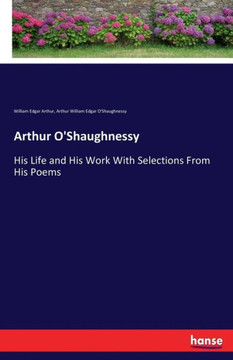 Arthur O'Shaughnessy: His Life and His Work With Selections From His Poems Arthur O'Shaughnessy: His Life and His Work With Selections From His Poems