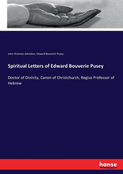 Spiritual Letters of Edward Bouverie Pusey: Doctor of Divinity, Canon of Christchurch, Regius Professor of Hebrew Spiritual Letters of Edward Bouverie Pusey: Doctor of Divinity, Canon of Christchurch, Regius Professor of Hebrew